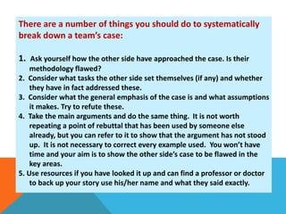 There are a number of things you should do to systematically 
break down a team’s case: 
1. Ask yourself how the other side have approached the case. Is their 
methodology flawed? 
2. Consider what tasks the other side set themselves (if any) and whether 
they have in fact addressed these. 
3. Consider what the general emphasis of the case is and what assumptions 
it makes. Try to refute these. 
4. Take the main arguments and do the same thing. It is not worth 
repeating a point of rebuttal that has been used by someone else 
already, but you can refer to it to show that the argument has not stood 
up. It is not necessary to correct every example used. You won’t have 
time and your aim is to show the other side’s case to be flawed in the 
key areas. 
5. Use resources if you have looked it up and can find a professor or doctor 
to back up your story use his/her name and what they said exactly. 
 