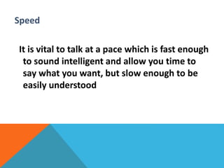 Speed 
It is vital to talk at a pace which is fast enough 
to sound intelligent and allow you time to 
say what you want, but slow enough to be 
easily understood 
 