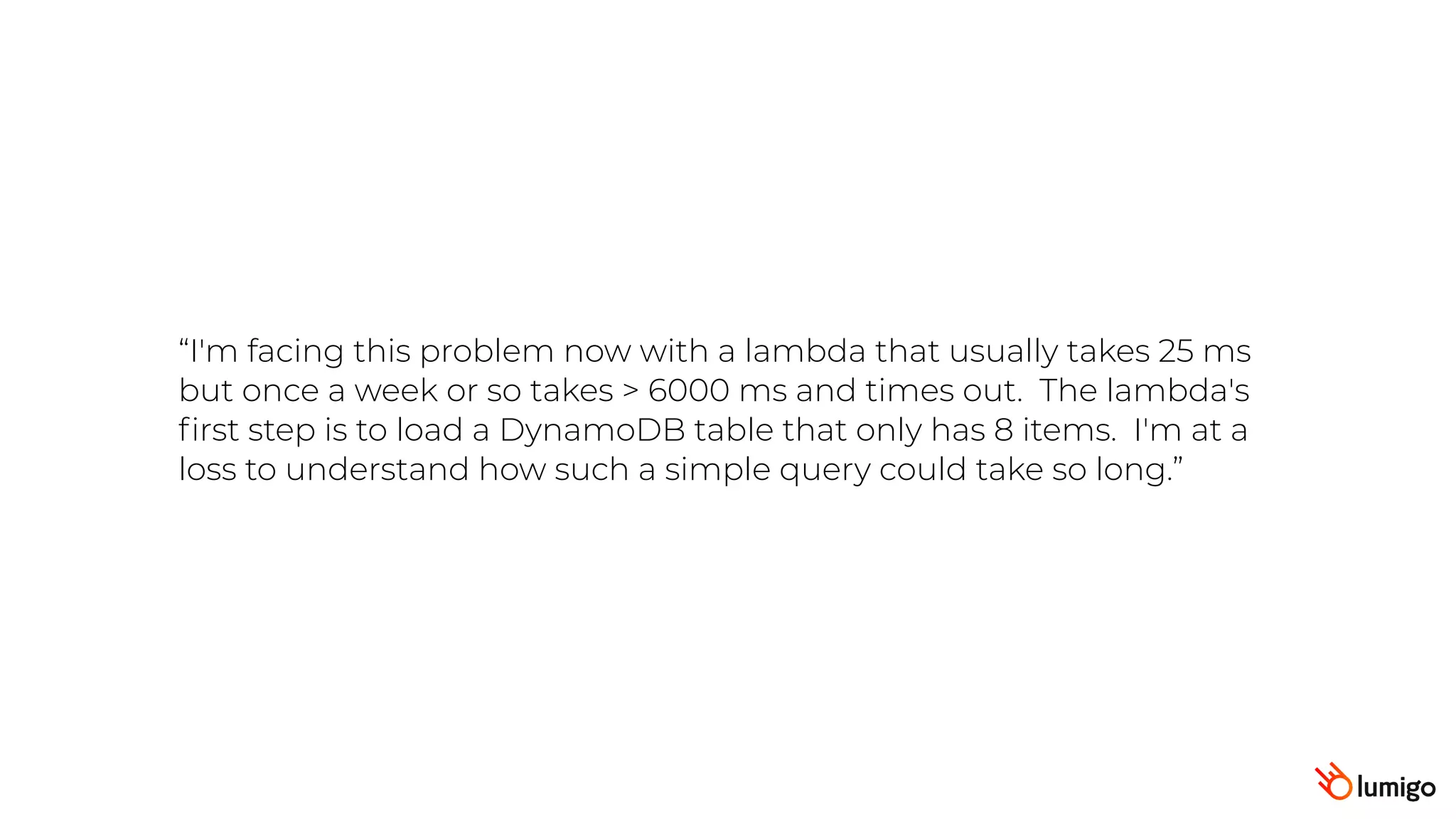 “I'm facing this problem now with a lambda that usually takes 25 ms
but once a week or so takes > 6000 ms and times out.  The lambda's
ﬁrst step is to load a DynamoDB table that only has 8 items.  I'm at a
loss to understand how such a simple query could take so long.”
 