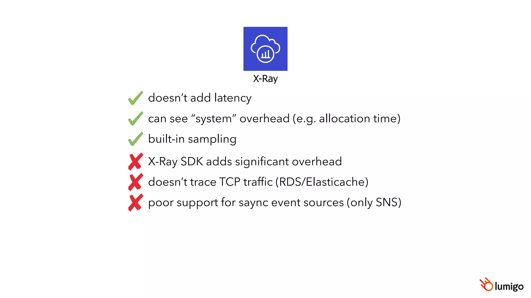 X-Ray
doesn’t add latency
can see “system” overhead (e.g. allocation time)
built-in sampling
X-Ray SDK adds signiﬁcant overhead
doesn’t trace TCP trafﬁc (RDS/Elasticache)
poor support for saync event sources (only SNS)
 