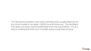 “I'm facing this problem now with a lambda that usually takes 25 ms
but once a week or so takes > 6000 ms and times out.  The lambda's
ﬁrst step is to load a DynamoDB table that only has 8 items.  I'm at a
loss to understand how such a simple query could take so long.”
 