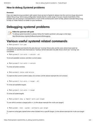 9/24/2014 How to debug Systemd problems - FedoraProject 
How to debug Systemd problems 
Foreword 
If you are experiencing a problem with system boot up due to Systemd, please see the common bugs document 
before filing a bug. Some easy configuration tweaks that fix a wide range of issues may be listed there. If the 
problem you are seeing is not listed there or none of the workarounds seem to help, please consider filing a bug 
to help us make Fedora run better on your hardware. 
Debugging systemd problems 
Follow the upstream wiki guide 
To debug systemd problems please follow the helpful upstream wiki page on the topic: 
http://freedesktop.org/wiki/Software/systemd/Debugging 
Various useful systemd related commands 
Run systemctl list-jobs 
To identify slow boot and look for the jobs that are "running" those jobs are the ones where boot waits for 
completion on and the ones that listed as "waiting" will be executed only after those which are "running" are 
completed. 
Run systemctl list-units -t service --all 
To list all available services and their current status 
Run systemctl list-units -t service 
To show all active services 
Run systemctl status sshd.service 
To examine the current runtime status of a service. (In the above example the ssh service) 
Run systemctl list-units -t target --all 
To show all available targets. 
Run systemctl list-units -t target 
To show all active targets. 
Run systemctl show -p "Wants" multi-user.target 
To see which services a target pulls in. ( In the above example the multi­user. 
target ) 
Run systemd --test --system --unit=multi-user.target 
To examine what gets started when when booted into a specific target. ( In the above example the multi­user. 
target 
) 
https://fedoraproject.org/wiki/How_to_debug_Systemd_problems 1/2 
 