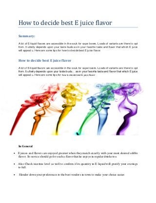 How to decide best E juice flavor
Summary:
A lot of E-liquid flavors are accessible in the souk for vape lovers. Loads of variants are there to opt
from. It utterly depends upon your taste buds as in your favorite taste and flavor that which E juice
will appeal u. Here are some tips for how to decide best E juice flavor.
How to decide best E juice flavor
A lot of E-liquid flavors are accessible in the souk for vape lovers. Loads of variants are there to opt
from. It utterly depends upon your taste buds… as in your favorite taste and flavor that which E juice
will appeal u. Here are some tips for how to decide best E juice flavor:
In General
 E juices and flavors are enjoyed greatest when they match exactly with your most desired edible
flavor. So novice should go for such a flavor that he enjoys in regular drinks too.
 Also Check nicotine level as well to confirm if its quantity in E liquid will gratify your cravings
to full.
 Slender down your preferences to the best vendors in town to make your choice easier.
 