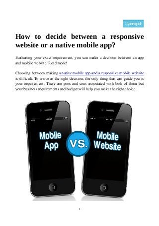 How to decide between a responsive
website or a native mobile app?
Evaluating your exact requirement, you can make a decision between an app
and mobile website. Read more!
Choosing between making a native mobile app and a responsive mobile website
is difficult. To arrive at the right decision, the only thing that can guide you is
your requirement. There are pros and cons associated with both of them but
your business requirements and budget will help you make the right choice.
1
 