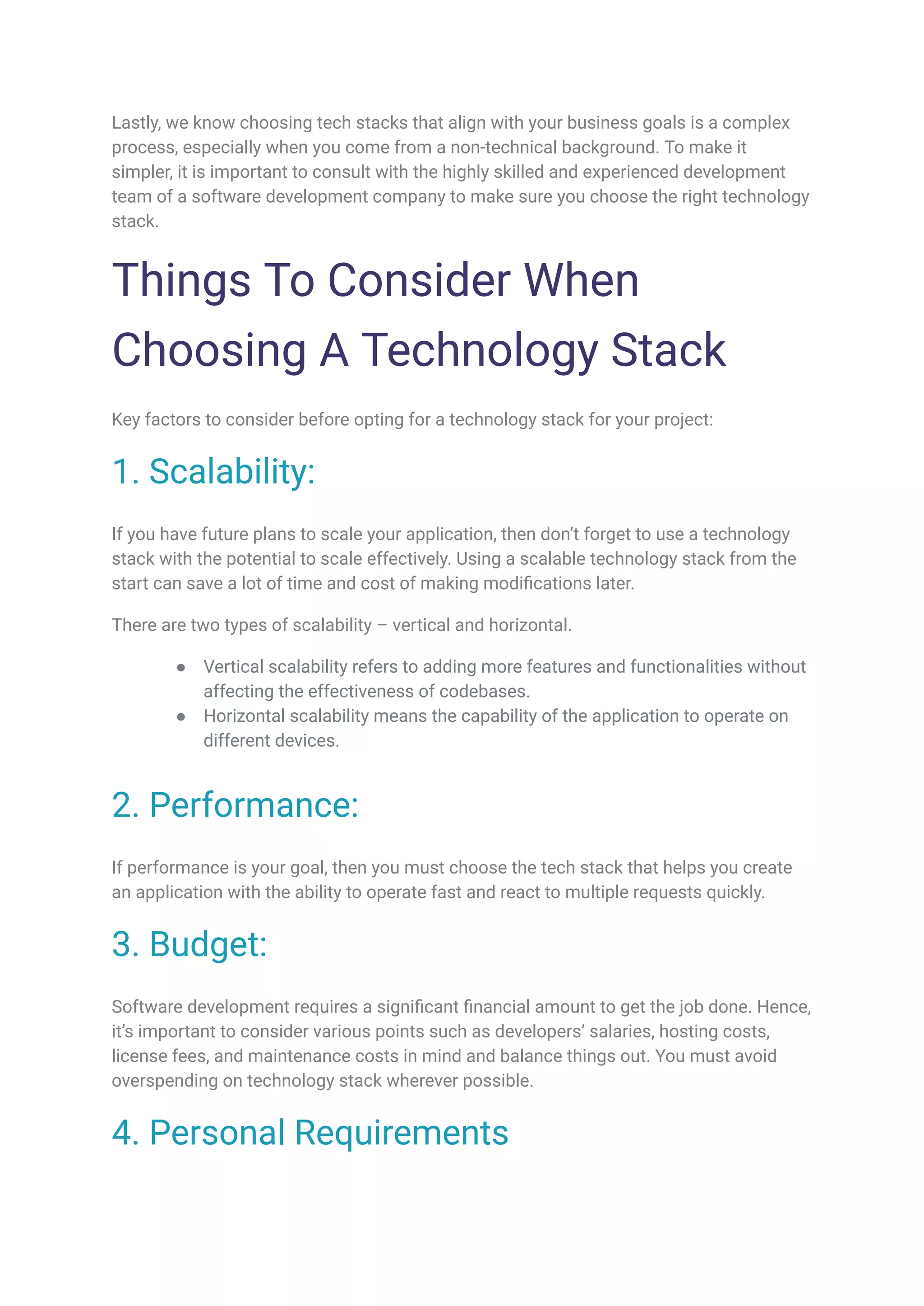 Lastly, we know choosing tech stacks that align with your business goals is a complex
process, especially when you come from a non-technical background. To make it
simpler, it is important to consult with the highly skilled and experienced development
team of a software development company to make sure you choose the right technology
stack.
Things To Consider When
Choosing A Technology Stack
Key factors to consider before opting for a technology stack for your project:
1. Scalability:
If you have future plans to scale your application, then don’t forget to use a technology
stack with the potential to scale effectively. Using a scalable technology stack from the
start can save a lot of time and cost of making modifications later.
There are two types of scalability – vertical and horizontal.
● Vertical scalability refers to adding more features and functionalities without
affecting the effectiveness of codebases.
● Horizontal scalability means the capability of the application to operate on
different devices.
2. Performance:
If performance is your goal, then you must choose the tech stack that helps you create
an application with the ability to operate fast and react to multiple requests quickly.
3. Budget:
Software development requires a significant financial amount to get the job done. Hence,
it’s important to consider various points such as developers’ salaries, hosting costs,
license fees, and maintenance costs in mind and balance things out. You must avoid
overspending on technology stack wherever possible.
4. Personal Requirements
 