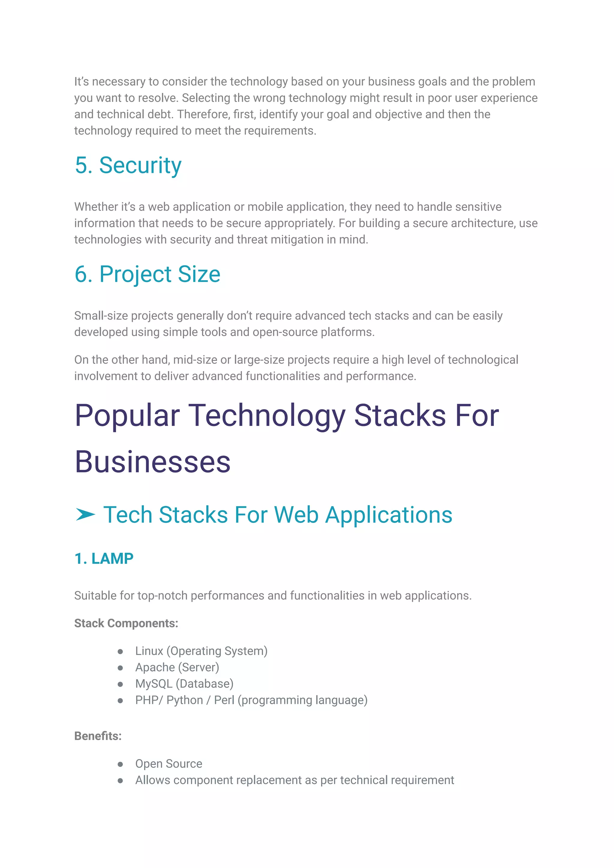 It’s necessary to consider the technology based on your business goals and the problem
you want to resolve. Selecting the wrong technology might result in poor user experience
and technical debt. Therefore, first, identify your goal and objective and then the
technology required to meet the requirements.
5. Security
Whether it’s a web application or mobile application, they need to handle sensitive
information that needs to be secure appropriately. For building a secure architecture, use
technologies with security and threat mitigation in mind.
6. Project Size
Small-size projects generally don’t require advanced tech stacks and can be easily
developed using simple tools and open-source platforms.
On the other hand, mid-size or large-size projects require a high level of technological
involvement to deliver advanced functionalities and performance.
Popular Technology Stacks For
Businesses
➤ Tech Stacks For Web Applications
1. LAMP
Suitable for top-notch performances and functionalities in web applications.
Stack Components:
● Linux (Operating System)
● Apache (Server)
● MySQL (Database)
● PHP/ Python / Perl (programming language)
Benefits:
● Open Source
● Allows component replacement as per technical requirement
 