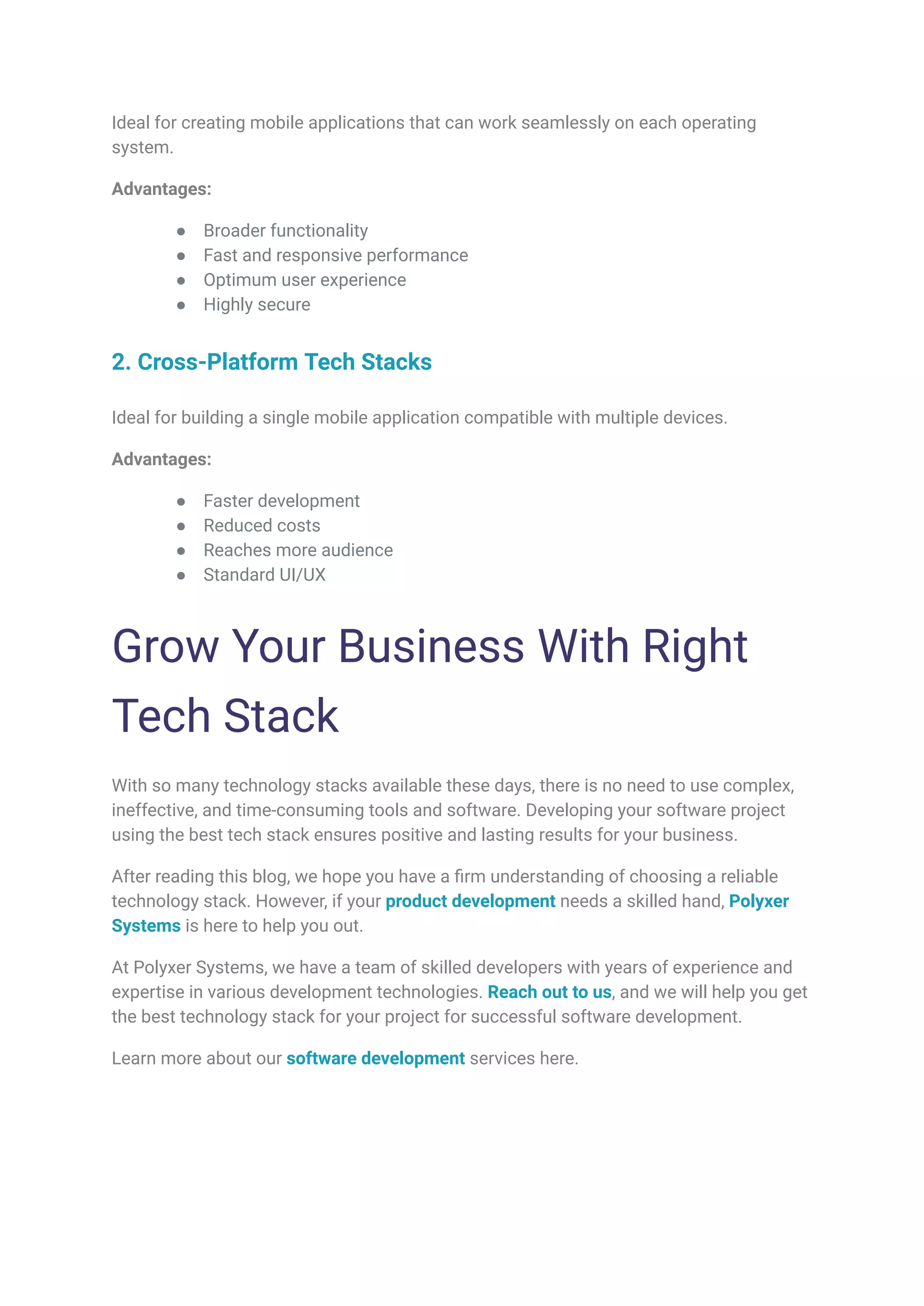 Ideal for creating mobile applications that can work seamlessly on each operating
system.
Advantages:
● Broader functionality
● Fast and responsive performance
● Optimum user experience
● Highly secure
2. Cross-Platform Tech Stacks
Ideal for building a single mobile application compatible with multiple devices.
Advantages:
● Faster development
● Reduced costs
● Reaches more audience
● Standard UI/UX
Grow Your Business With Right
Tech Stack
With so many technology stacks available these days, there is no need to use complex,
ineffective, and time-consuming tools and software. Developing your software project
using the best tech stack ensures positive and lasting results for your business.
After reading this blog, we hope you have a firm understanding of choosing a reliable
technology stack. However, if your product development needs a skilled hand, Polyxer
Systems is here to help you out.
At Polyxer Systems, we have a team of skilled developers with years of experience and
expertise in various development technologies. Reach out to us, and we will help you get
the best technology stack for your project for successful software development.
Learn more about our software development services here.
 