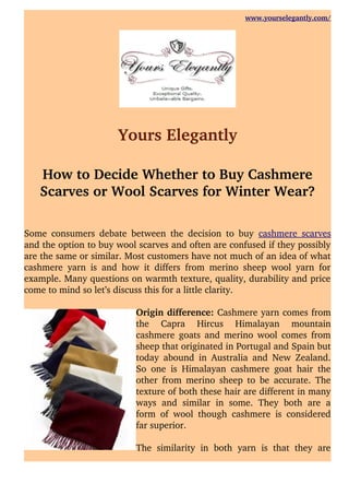 www.yourselegantly.com/
Yours Elegantly
How to Decide Whether to Buy Cashmere
Scarves or Wool Scarves for Winter Wear?
Some consumers debate between the decision to buy  cashmere scarves
and the option to buy wool scarves and often are confused if they possibly
are the same or similar. Most customers have not much of an idea of what
cashmere yarn is and how it differs from merino sheep wool yarn for
example. Many questions on warmth texture, quality, durability and price
come to mind so let’s discuss this for a little clarity.
Origin difference: Cashmere yarn comes from
the   Capra   Hircus   Himalayan   mountain
cashmere goats and merino wool comes from
sheep that originated in Portugal and Spain but
today abound in Australia and New Zealand.
So one is Himalayan cashmere goat hair the
other from merino sheep to be accurate. The
texture of both these hair are different in many
ways and similar in some. They both are a
form of wool though cashmere is considered
far superior. 
The  similarity in both yarn is that they are
 
