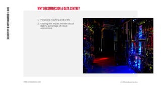 WWW.DATABARRACKS.COM
WHY DECOMMISSION A DATA CENTRE?
HOW
TO
DECOMMISSION
A
DATA
CENTRE
1. Hardware reaching end of life
2. Making first moves into the cloud
(taking advantage of cloud
economics)
 