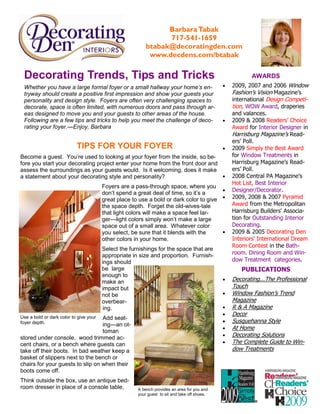 Barbara Tabak
                                                                717-541-1659
                                                          btabak@decoratingden.com
                                                           www.decdens.com/btabak

 Decorating Trends, Tips and Tricks                                                                      AWARDS
 Whether you have a large formal foyer or a small hallway your home’s en-                     •   2009, 2007 and 2006 Window
 tryway should create a positive first impression and show your guests your                       Fashion’s Vision Magazine’s
 personality and design style. Foyers are often very challenging spaces to                        international Design Competi-
 decorate, space is often limited, with numerous doors and pass through ar-                       tion, WOW Award, draperies
 eas designed to move you and your guests to other areas of the house.                            and valances.
 Following are a few tips and tricks to help you meet the challenge of deco-                  •   2009 & 2008 Readers’ Choice
 rating your foyer.—Enjoy, Barbara                                                                Award for Interior Designer in
                                                                                                  Harrisburg Magazine’s Read-
                                                                                                  ers’ Poll.
                           TIPS FOR YOUR FOYER                                                •   2009 Simply the Best Award
Become a guest. You’re used to looking at your foyer from the inside, so be-                      for Window Treatments in
fore you start your decorating project enter your home from the front door and                    Harrisburg Magazine’s Read-
assess the surroundings as your guests would. Is it welcoming, does it make                       ers’ Poll.
a statement about your decorating style and personality?                       •                  2008 Central PA Magazine’s
                                                                                                  Hot List, Best Interior
                                        Foyers are a pass-through space, where you
                                                                                        •         Designer/Decorator.
                                        don’t spend a great deal of time, so it’s a
                                        great place to use a bold or dark color to give •         2009, 2008 & 2007 Pyramid
                                        the space depth. Forget the old-wives-tale                Award from the Metropolitan
                                        that light colors will make a space feel lar-             Harrisburg Builders' Associa-
                                        ger—light colors simply won’t make a large                tion for Outstanding Interior
                                        space out of a small area. Whatever color                 Decorating.
                                        you select, be sure that it blends with the     •         2009 & 2005 Decorating Den
                                        other colors in your home.                                Interiors' International Dream
                                                                                                  Room Contest in the Bath-
                                        Select the furnishings for the space that are
                                        appropriate in size and proportion. Furnish-              room. Dining Room and Win-
                                        ings should                                               dow Treatment categories.
                                        be large                                                     PUBLICATIONS
                                        enough to
                                        make an                                               •   Decorating...The Professional
                                        impact but                                                Touch
                                        not be                                                •   Window Fashion’s Trend
                                        overbear-                                                 Magazine
                                         ing.                                                 •   R & A Magazine
                                                                                              •   Decor
Use a bold or dark color to give your
                                  Add seat-
foyer depth.                                                                                  •   Susquehanna Style
                                  ing—an ot-
                                                                                              •   At Home
                                  toman
                                                                                              •   Decorating Solutions
stored under console, wood trimmed ac-
cent chairs, or a bench where guests can                                                      •   The Complete Guide to Win-
take off their boots. In bad weather keep a                                                       dow Treatments
basket of slippers next to the bench or
chairs for your guests to slip on when their
boots come off.
Think outside the box, use an antique bed-
room dresser in place of a console table,             A bench provides an area for you and
                                                      your guest to sit and take off shoes.
 