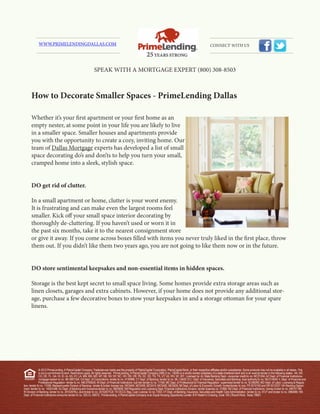 WWW.PRIMELENDINGDALLAS.COM                                                                                                                                  CONNECT WITH US




                                                               SPEAK WITH A MORTGAGE EXPERT (800) 308-8503



      How to Decorate Smaller Spaces - PrimeLending Dallas

      Whether it’s your first apartment or your first home as an
      empty nester, at some point in your life you are likely to live
      in a smaller space. Smaller houses and apartments provide
      you with the opportunity to create a cozy, inviting home. Our
      team of Dallas Mortgage experts has developed a list of small
      space decorating do’s and don’ts to help you turn your small,
      cramped home into a sleek, stylish space.


      DO get rid of clutter.

      In a small apartment or home, clutter is your worst enemy.
      It is frustrating and can make even the largest rooms feel
      smaller. Kick off your small space interior decorating by
      thoroughly de-cluttering. If you haven’t used or worn it in
      the past six months, take it to the nearest consignment store
      or give it away. If you come across boxes filled with items you never truly liked in the first place, throw
      them out. If you didn’t like them two years ago, you are not going to like them now or in the future.


      DO store sentimental keepsakes and non-essential items in hidden spaces.

      Storage is the best kept secret to small space living. Some homes provide extra storage areas such as
      linen closets, garages and extra cabinets. However, if your home does not provide any additional stor-
      age, purchase a few decorative boxes to stow your keepsakes in and a storage ottoman for your spare
      linens.




               © 2012 PrimeLending, A PlainsCapital Company. Trade/service marks are the property of PlainsCapital Corporation, PlainsCapital Bank, or their respective affiliates and/or subsidiaries. Some products may not be available in all states. This
               is not a commitment to lend. Restrictions apply. All rights reserved. PrimeLending, A PlainsCapital Company (NMLS no: 13649) is a wholly-owned subsidiary of a state-chartered bank and is an exempt lender in the following states: AK, AR,
               CO, DE, FL, GA, HI, ID, IA, KS, KY, LA, MN, MS, MO, MT, NE, NV, NY, NC, OH, OK, OR, PA, SC, SD, TN, TX, UT, VA, WV, WI, WY. Licensed by: AL State Banking Dept.- consumer credit lic no. MC21004; AZ Dept. of Financial Institutions-
               mortgage banker lic no. BK 0907334; CA Dept. of Corporations- lender lic no. 4130996; CT Dept. of Banking- lender lic no. ML-13649; D.C. Dept. of Insurance, Securities and Banking- dual authority lic no. MLO13649; IL Dept. of Financial and
               Professional Regulation- lender lic no. MB.6760635; IN Dept. of Financial Institutions- sub lien lender lic no. 11169; ME Dept. of Professional & Financial Regulation- supervised lender lic no. SLM8285; MD Dept. of Labor, Licensing & Regula-
tion- lender lic no. 11058; Massachusetts Division of Banking– lender & broker license nos. MC5404, MC5406, MC5414, MC5450, MC5405; MI Dept. of Labor & Economic Growth- broker/lender lic nos. FR 0010163 and SR 0012527; NH Banking Depart-
ment- lender lic no. 14553-MB; NJ Dept. of Banking and Insurance-lender lic no. 0803658; NM Regulation and Licensing Dept. Financial Institutions Division- lender licaense no. 01890; ND Dept. of Financial Institutions- money broker lic no. MB101786;
RI Division of Banking- lender lic no. 20102678LL and broker lic no. 20102677LB; TX OCCC Reg. Loan License- lic no. 7293; VT Dept. of Banking, Insurance, Securities and Health Care Administration- lender lic no. 6127 and broker lic no. 0964MB; WA
Dept. of Financial Institutions-consumer lender lic no. 520-CL-49075. PrimeLending, A PlainsCapital Company is an Equal Housing Opportunity Lender. 810 Hester’s Crossing, Suite 150 | Round Rock, Texas 78681
 