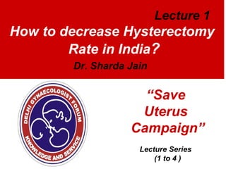 Lecture 1

How to decrease Hysterectomy
Rate in India?
Dr. Sharda Jain

“Save
Uterus
Campaign”
Lecture Series
(1 to 4 )

 