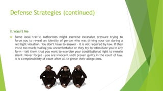 Defense Strategies (continued)
It Wasn't Me
 Some local traffic authorities might exercise excessive pressure trying to
force you to reveal an identity of person who was driving your car during a
red light violation. You don’t have to answer – it is not required by law. If they
insist too much making you uncomfortable or they try to intimidate you in any
form - tell them that you want to exercise your constitutional right to remain
silent. Never forget – you are innocent until proven guilty in the court of law.
It is a responsibility of court after all to prove their allegations.
 