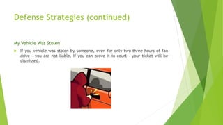 Defense Strategies (continued)
My Vehicle Was Stolen
 If you vehicle was stolen by someone, even for only two-three hours of fan
drive – you are not liable. If you can prove it in court – your ticket will be
dismissed.
 