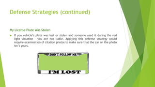Defense Strategies (continued)
My License Plate Was Stolen
 If you vehicle’s plate was lost or stolen and someone used it during the red
light violation – you are not liable. Applying this defense strategy would
require examination of citation photos to make sure that the car on the photo
isn’t yours.
 