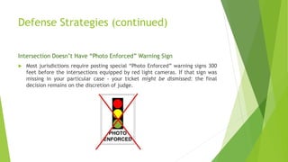 Defense Strategies (continued)
Intersection Doesn’t Have “Photo Enforced” Warning Sign
 Most jurisdictions require posting special “Photo Enforced” warning signs 300
feet before the intersections equipped by red light cameras. If that sign was
missing in your particular case - your ticket might be dismissed: the final
decision remains on the discretion of judge.
 