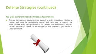 Defense Strategies (continued)
Red Light Camera Periodic Certification Requirement
 The red light camera equipment is a subject of strict regulations (similar to
radars) and must be periodically tested and calibrated to comply the
municipal law. Many red light cameras fail to meet this requirement. Request
the last calibration report. If the calibration was overdue – your ticket is
safely dismissed.
 