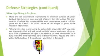 Defense Strategies (continued)
Yellow Light Timing Is Too Short
 There are well documented requirements for minimum duration of yellow
(amber) light between green and red phases in the intersection. Too short
duration of yellow light understandably leads to premature start of red light
phase and as a result – to unfair citation of cars caught off guard in the
middle of intersection.
 “Who is interested in shortening the yellow light phase after all?” you might
ask. Companies that sell and install red light camera equipment often get
solid share of generated red light ticket revenue (in some jurisdictions up to
50%) and is the most interested party in these violations. Request the test of
yellow light duration; if it was altered – your ticket is dismissed.
 