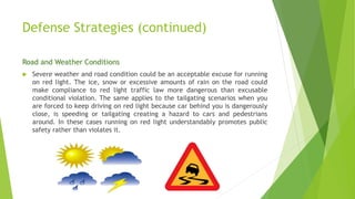 Defense Strategies (continued)
Road and Weather Conditions
 Severe weather and road condition could be an acceptable excuse for running
on red light. The ice, snow or excessive amounts of rain on the road could
make compliance to red light traffic law more dangerous than excusable
conditional violation. The same applies to the tailgating scenarios when you
are forced to keep driving on red light because car behind you is dangerously
close, is speeding or tailgating creating a hazard to cars and pedestrians
around. In these cases running on red light understandably promotes public
safety rather than violates it.
 