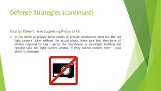 Defense Strategies (continued)
Citation Doesn’t Have Supporting Photos at All
 In the name of privacy some courts or private contractors send out the red
light camera ticket without the actual photo. Make sure that they have all
photos required by law - go to the courthouse or municipal building and
request your red light camera photos. If they cannot present them – your
ticket is dismissed.
 