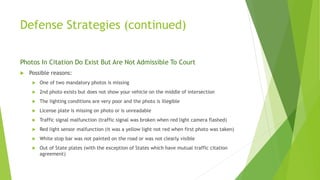 Defense Strategies (continued)
Photos In Citation Do Exist But Are Not Admissible To Court
 Possible reasons:
 One of two mandatory photos is missing
 2nd photo exists but does not show your vehicle on the middle of intersection
 The lighting conditions are very poor and the photo is illegible
 License plate is missing on photo or is unreadable
 Traffic signal malfunction (traffic signal was broken when red light camera flashed)
 Red light sensor malfunction (it was a yellow light not red when first photo was taken)
 White stop bar was not painted on the road or was not clearly visible
 Out of State plates (with the exception of States which have mutual traffic citation
agreement)
 