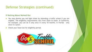 Defense Strategies (continued)
If Nothing Above Worked Out
 You may dismiss you red light ticket by attending a traffic school if you are
eligible. The eligibility requirements vary from State to State. In California,
for example, you can do it only once in every 18 months; in Florida – only
once in 2 years.
 Check your State law for eligibility period.
 