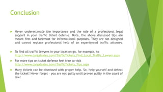 Conclusion
 Never underestimate the importance and the role of a professional legal
support in your traffic ticket defense. Note, the above discussed tips are
meant first and foremost for informational purposes. They are not designed
and cannot replace professional help of an experienced traffic attorney.
 To find all traffic lawyers in your location go, for example, to
http://www.cargalaxies.com/TrafficTickets_Find_Local_Traffic_Lawyer.aspx
 For more tips on ticket defense feel free to visit
http://www.cargalaxies.com/TrafficTickets_Tips.aspx
 Many tickets can be dismissed with proper help. So, help yourself and defeat
the ticket! Never forget – you are not guilty until proven guilty in the court of
law!
 