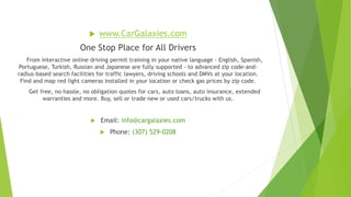  www.CarGalaxies.com
One Stop Place for All Drivers
From interactive online driving permit training in your native language - English, Spanish,
Portuguese, Turkish, Russian and Japanese are fully supported - to advanced zip code-and-
radius-based search facilities for traffic lawyers, driving schools and DMVs at your location.
Find and map red light cameras installed in your location or check gas prices by zip code.
Get free, no hassle, no obligation quotes for cars, auto loans, auto insurance, extended
warranties and more. Buy, sell or trade new or used cars/trucks with us.
 Email: info@cargalaxies.com
 Phone: (307) 529-0208
 