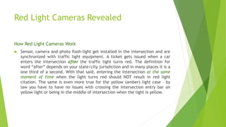 Red Light Cameras Revealed
How Red Light Cameras Work
 Sensor, camera and photo flash-light get installed in the intersection and are
synchronized with traffic light equipment. A ticket gets issued when a car
enters the intersection after the traffic light turns red. The definition for
word “after” depends on your state/city jurisdiction and in many places it is a
one third of a second. With that said, entering the intersection at the same
moment of time when the light turns red should NOT result in red light
citation. The same is even more true for the yellow (amber) light case – by
law you have to have no issues with crossing the intersection entry bar on
yellow light or being in the middle of intersection when the light is yellow.
 