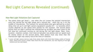 Red Light Cameras Revealed (continued)
How Red Light Violations Get Captured
 Two photo shots get done*) – one when the car crosses the painted intersection
entry bar during the red light phase and a second one – when the car is on the
middle of intersection. The moment for second photo shot gets defined by a short
delay time set up in red light camera equipment (usually 0.5 – 1.2 seconds) which
usually depends on the speed limit posted for this location. The second photo
proves that car didn’t entered the intersection by accident and then came to the
full stop but continued running on red during the red light phase. Date, time,
location, violation number, time interval between two photos and car speed must
be clearly shown on the second photo. Both photos must also show that the
intersection light was clearly red at the time of violation.
 *) some red light camera devices make three photo shorts with third short being a photo of license
plate, others even record a whole video move thru the intersection, but vast majority of red light
cameras are two shot based.
 