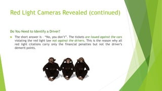 Red Light Cameras Revealed (continued)
Do You Need to Identify a Driver?
 The short answer is – “No, you don’t”. The tickets are issued against the cars
violating the red light law not against the drivers. This is the reason why all
red light citations carry only the financial penalties but not the driver’s
demerit points.
 