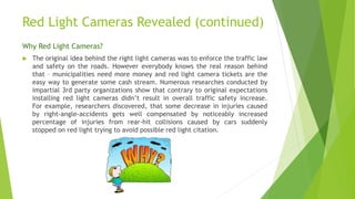Red Light Cameras Revealed (continued)
Why Red Light Cameras?
 The original idea behind the right light cameras was to enforce the traffic law
and safety on the roads. However everybody knows the real reason behind
that – municipalities need more money and red light camera tickets are the
easy way to generate some cash stream. Numerous researches conducted by
impartial 3rd party organizations show that contrary to original expectations
installing red light cameras didn’t result in overall traffic safety increase.
For example, researchers discovered, that some decrease in injuries caused
by right-angle-accidents gets well compensated by noticeably increased
percentage of injuries from rear-hit collisions caused by cars suddenly
stopped on red light trying to avoid possible red light citation.
 