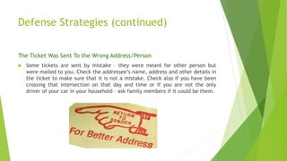 Defense Strategies (continued)
The Ticket Was Sent To the Wrong Address/Person
 Some tickets are sent by mistake – they were meant for other person but
were mailed to you. Check the addressee’s name, address and other details in
the ticket to make sure that it is not a mistake. Check also if you have been
crossing that intersection on that day and time or if you are not the only
driver of your car in your household – ask family members if it could be them.
 