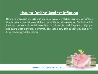 www.richardcayne.com
One of the biggest threats that we face today is inflation and it is something
that is seen around the world. Because of the sensitive nature of inflation, it is
best to choose a financial consultant, such as Richard Cayne to help you
safeguard your portfolio. However, here are a few things that you can do to
help defend against inflation.
How to Defend Against Inflation
 