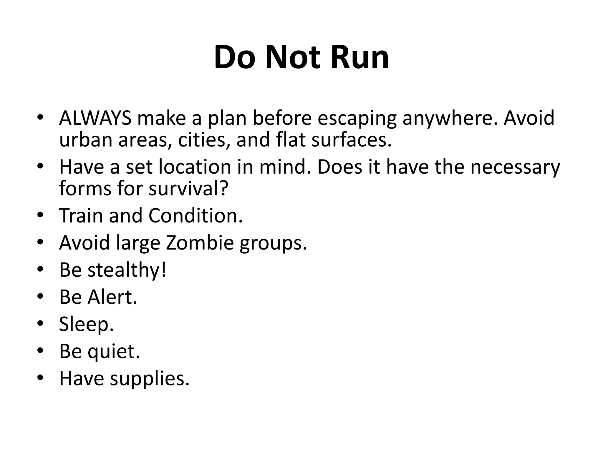 Do Not RunALWAYS make a plan before escaping anywhere. Avoid urban areas, cities, and flat surfaces.Have a set location in mind. Does it have the necessary forms for survival?Train and Condition.Avoid large Zombie groups.Be stealthy!Be Alert.Sleep.Be quiet.Have supplies.