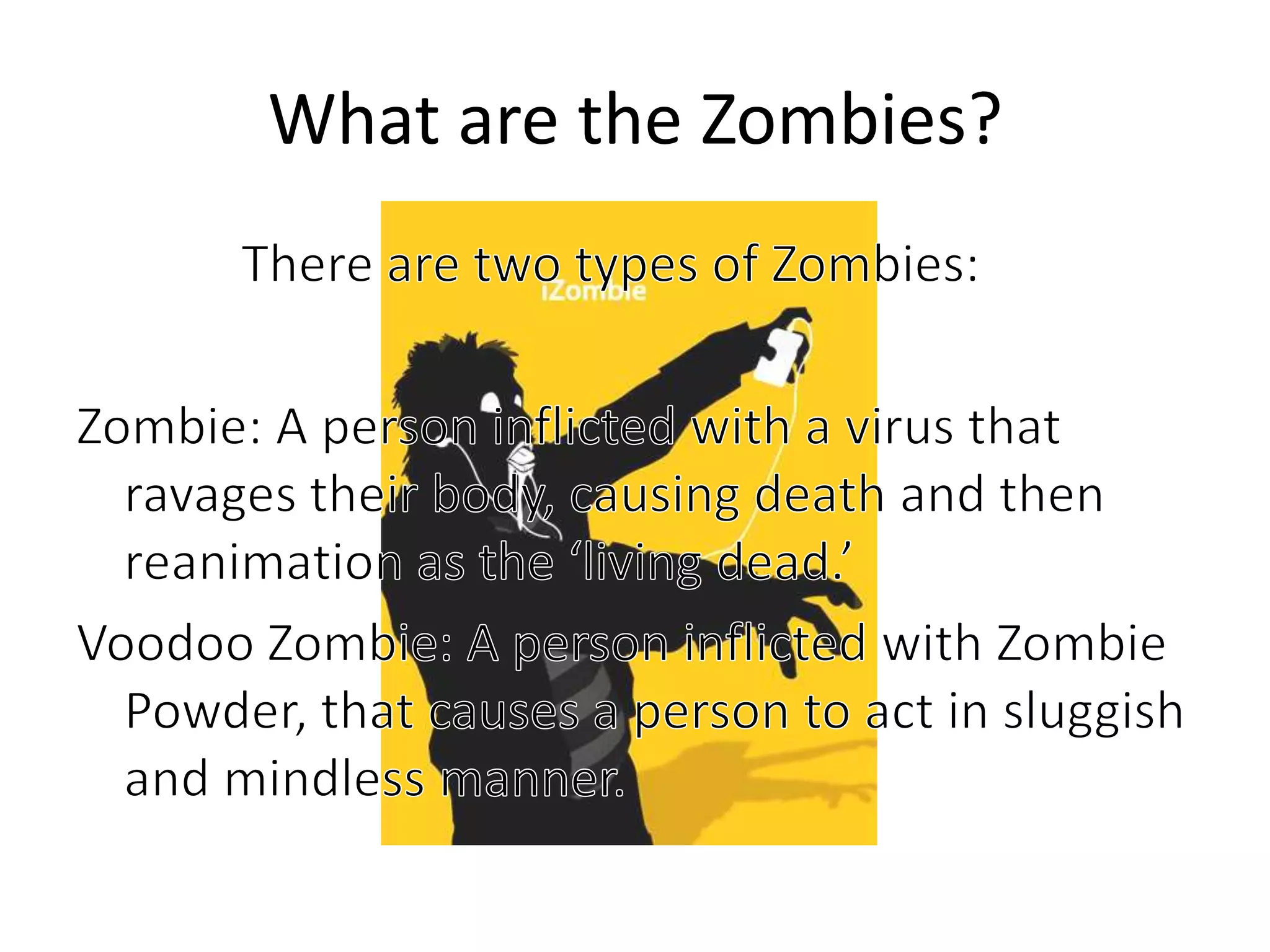 What are the Zombies?		   There are two types of Zombies:Zombie: A person inflicted with a virus that ravages their body, causing death and then reanimation as the ‘living dead.’Voodoo Zombie: A person inflicted with Zombie Powder, that causes a person to act in sluggish and mindless manner.