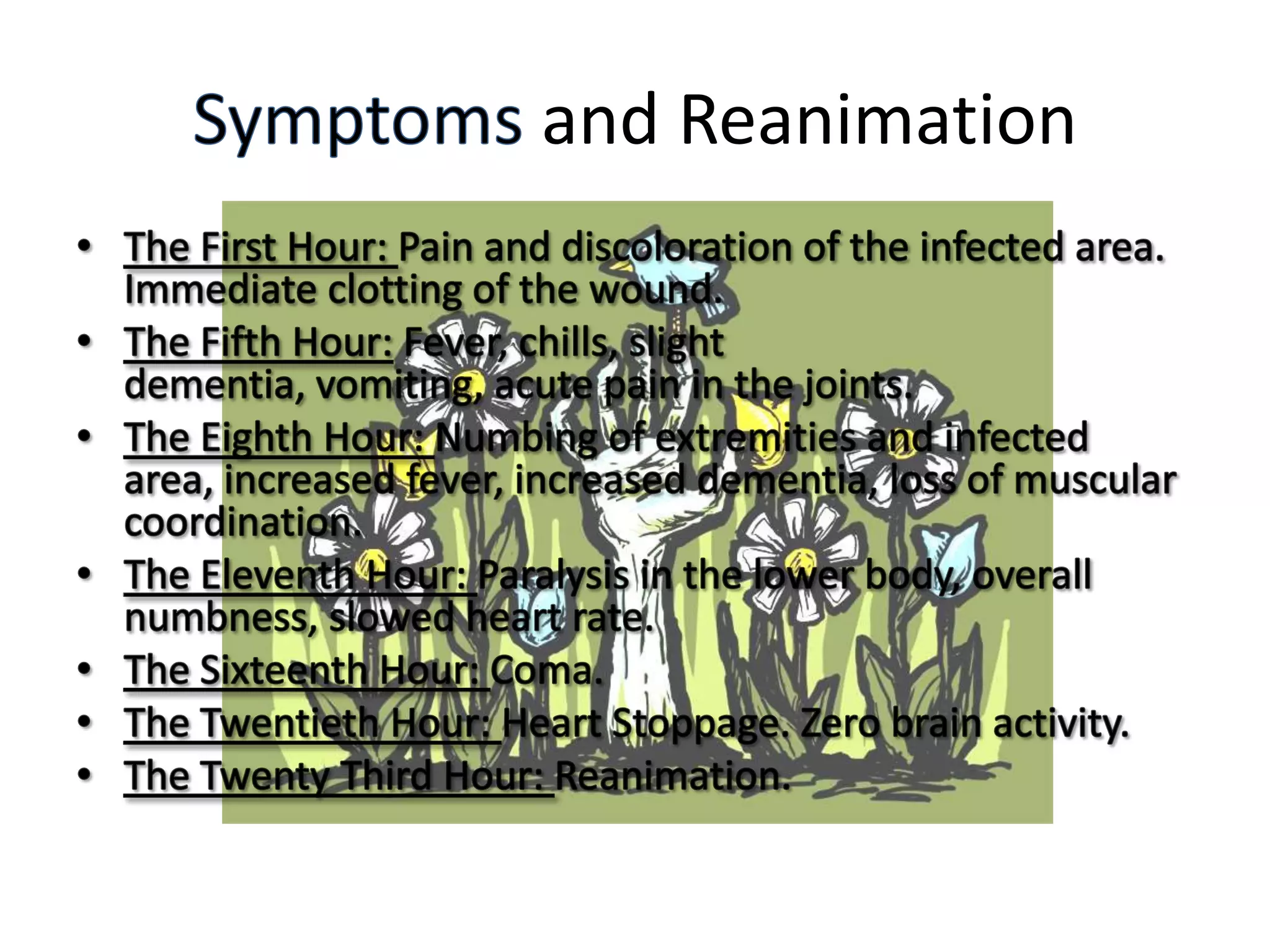 Symptoms and ReanimationThe First Hour: Pain and discoloration of the infected area. Immediate clotting of the wound.The Fifth Hour: Fever, chills, slight dementia, vomiting, acute pain in the joints.The Eighth Hour: Numbing of extremities and infected area, increased fever, increased dementia, loss of muscular coordination.The Eleventh Hour: Paralysis in the lower body, overall numbness, slowed heart rate.The Sixteenth Hour: Coma.The Twentieth Hour: Heart Stoppage. Zero brain activity.The Twenty Third Hour: Reanimation.