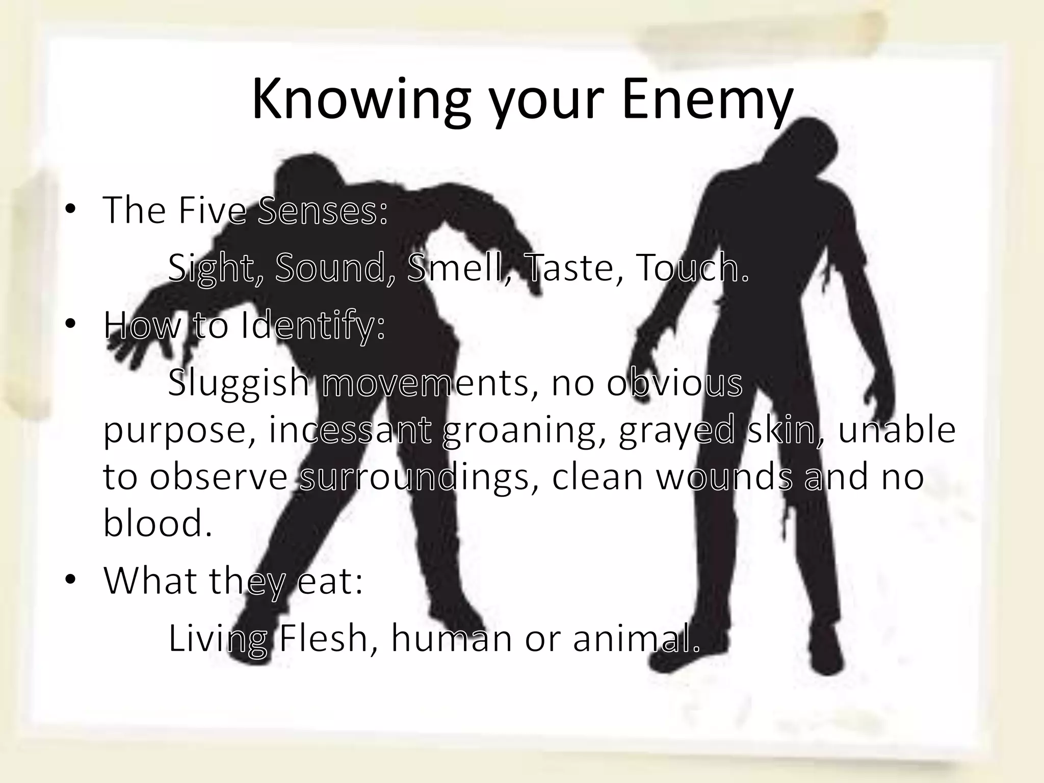 Knowing your EnemyThe Five Senses:	Sight, Sound, Smell, Taste, Touch.How to Identify: 	Sluggish movements, no obvious purpose, incessant groaning, grayed skin, unable to observe surroundings, clean wounds and no blood.What they eat:	Living Flesh, human or animal.