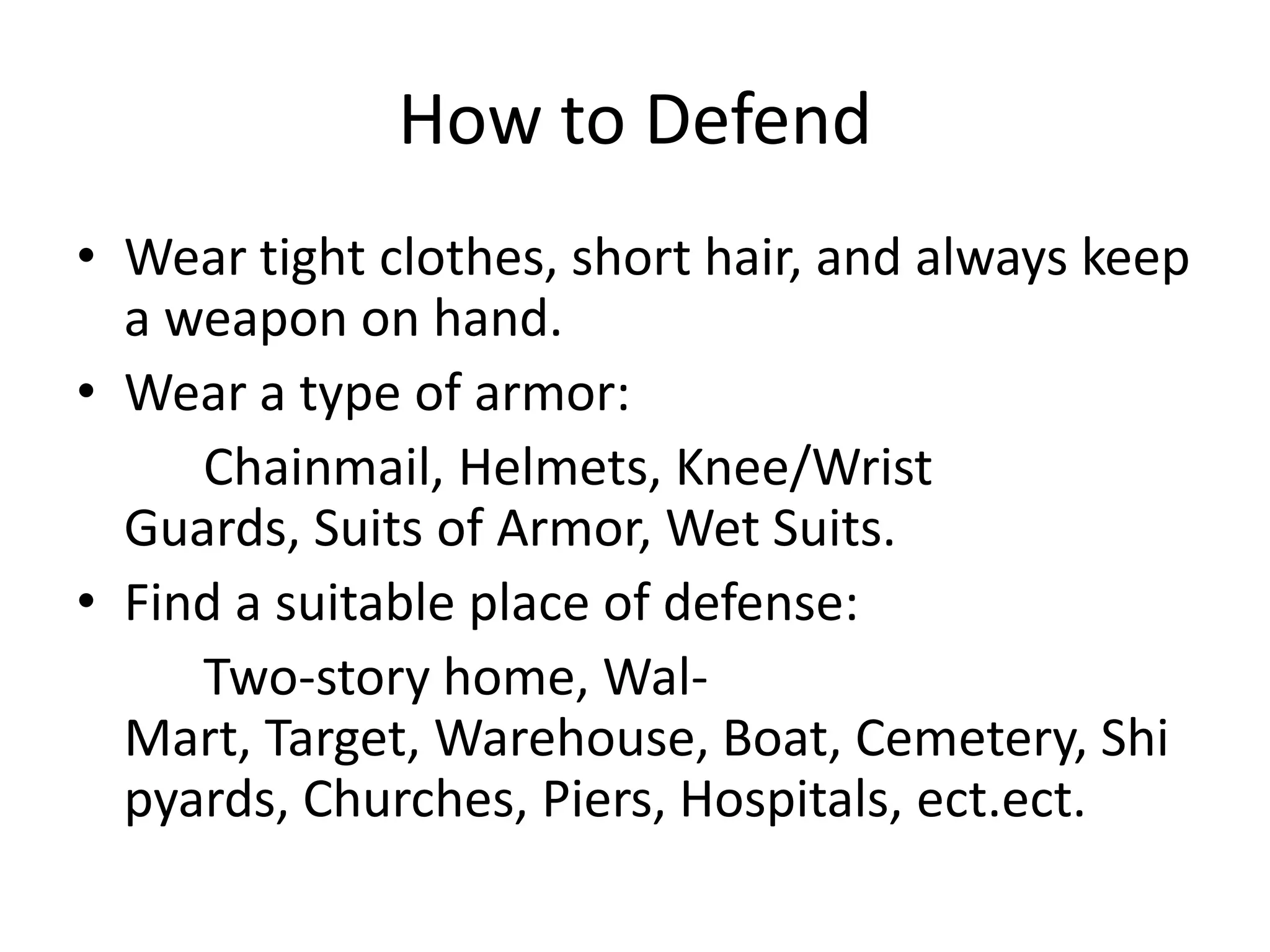 How to DefendWear tight clothes, short hair, and always keep a weapon on hand. Wear a type of armor:		Chainmail, Helmets, Knee/Wrist Guards, Suits of Armor, Wet Suits. Find a suitable place of defense:		Two-story home, Wal-Mart, Target, Warehouse, Boat, Cemetery, Shipyards, Churches, Piers, Hospitals, ect.ect.