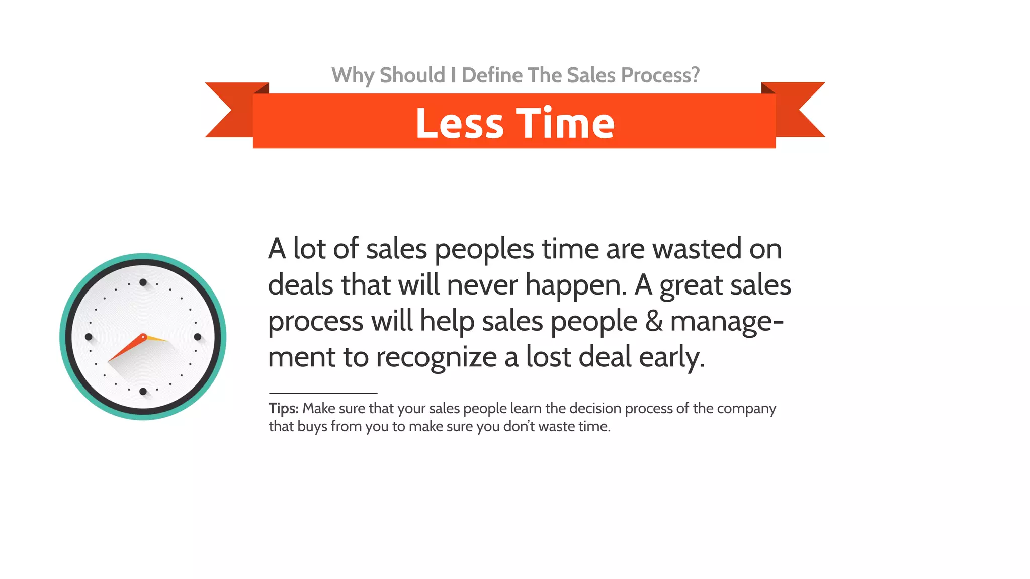 A lot of sales peoples time are wasted on
deals that will never happen. A great sales
process will help sales people & manage-
ment to recognize a lost deal early.
Tips: Make sure that your sales people learn the decision process of the company
that buys from you to make sure you don’t waste time.
Less Time
Why Should I Define The Sales Process?
 