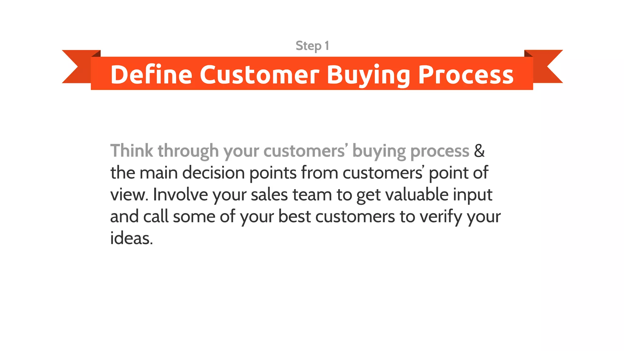 Define Customer Buying Process
Step 1
Think through your customers’ buying process &
the main decision points from customers’ point of
view. Involve your sales team to get valuable input
and call some of your best customers to verify your
ideas.
 