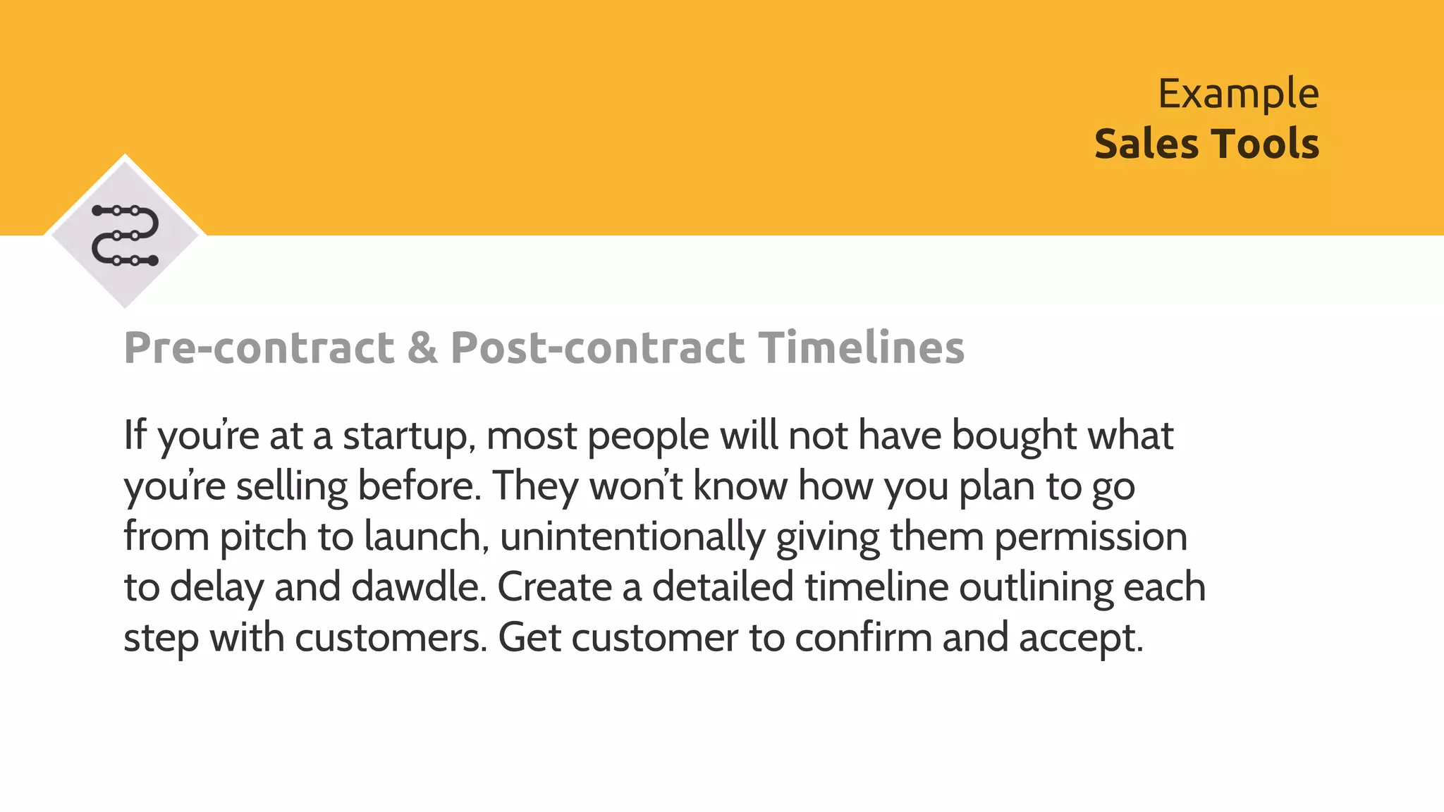Pre-contract & Post-contract Timelines
If you’re at a startup, most people will not have bought what
you’re selling before. They won’t know how you plan to go
from pitch to launch, unintentionally giving them permission
to delay and dawdle. Create a detailed timeline outlining each
step with customers. Get customer to confirm and accept.
Example
Sales Tools
 