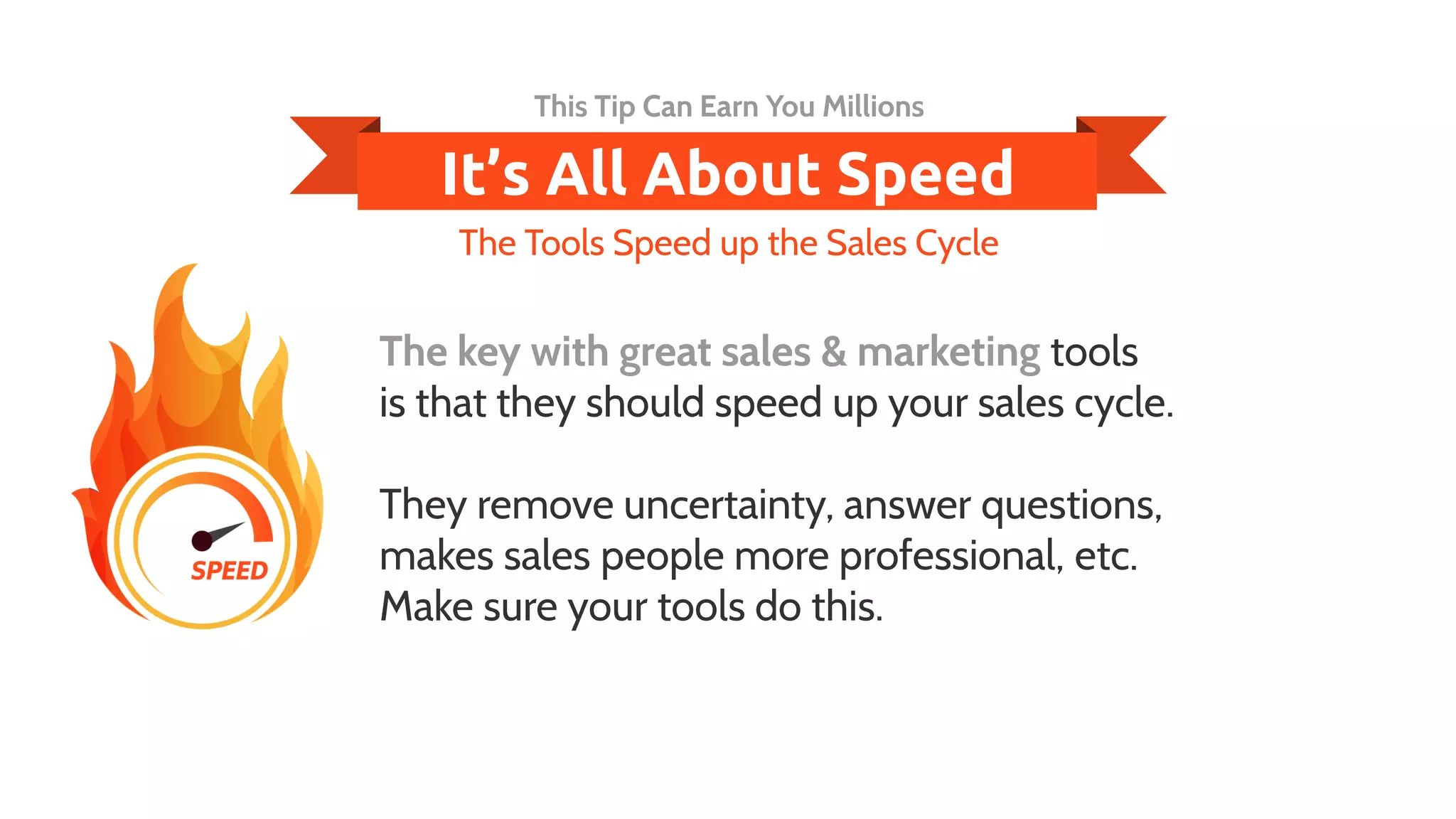 The key with great sales & marketing tools
is that they should speed up your sales cycle.
They remove uncertainty, answer questions,
makes sales people more professional, etc.
Make sure your tools do this.
This Tip Can Earn You Millions
The Tools Speed up the Sales Cycle
It’s All About Speed
 