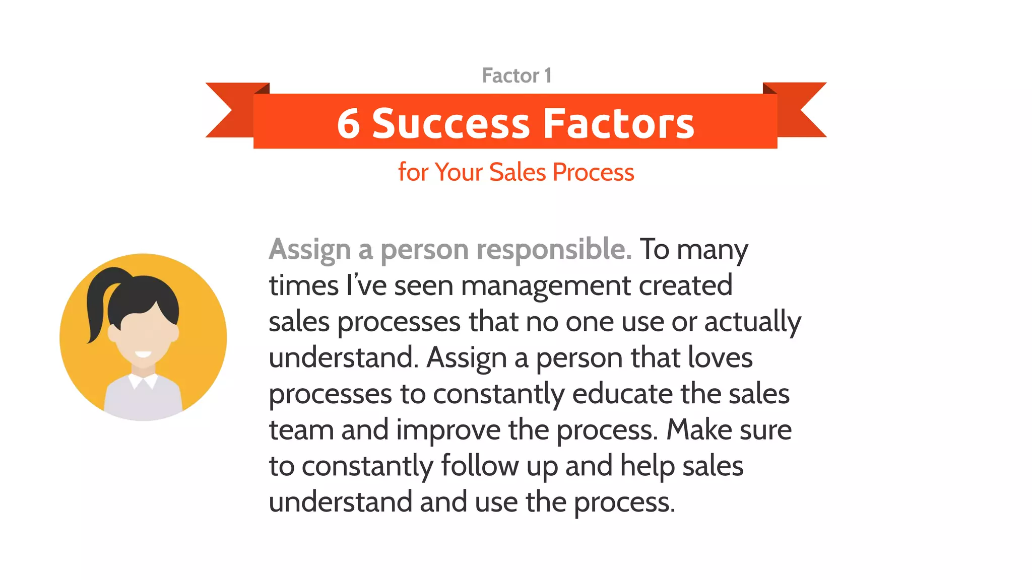 6 Success Factors
Assign a person responsible. To many
times I’ve seen management created
sales processes that no one use or actually
understand. Assign a person that loves
processes to constantly educate the sales
team and improve the process. Make sure
to constantly follow up and help sales
understand and use the process.
for Your Sales Process
Factor 1
 