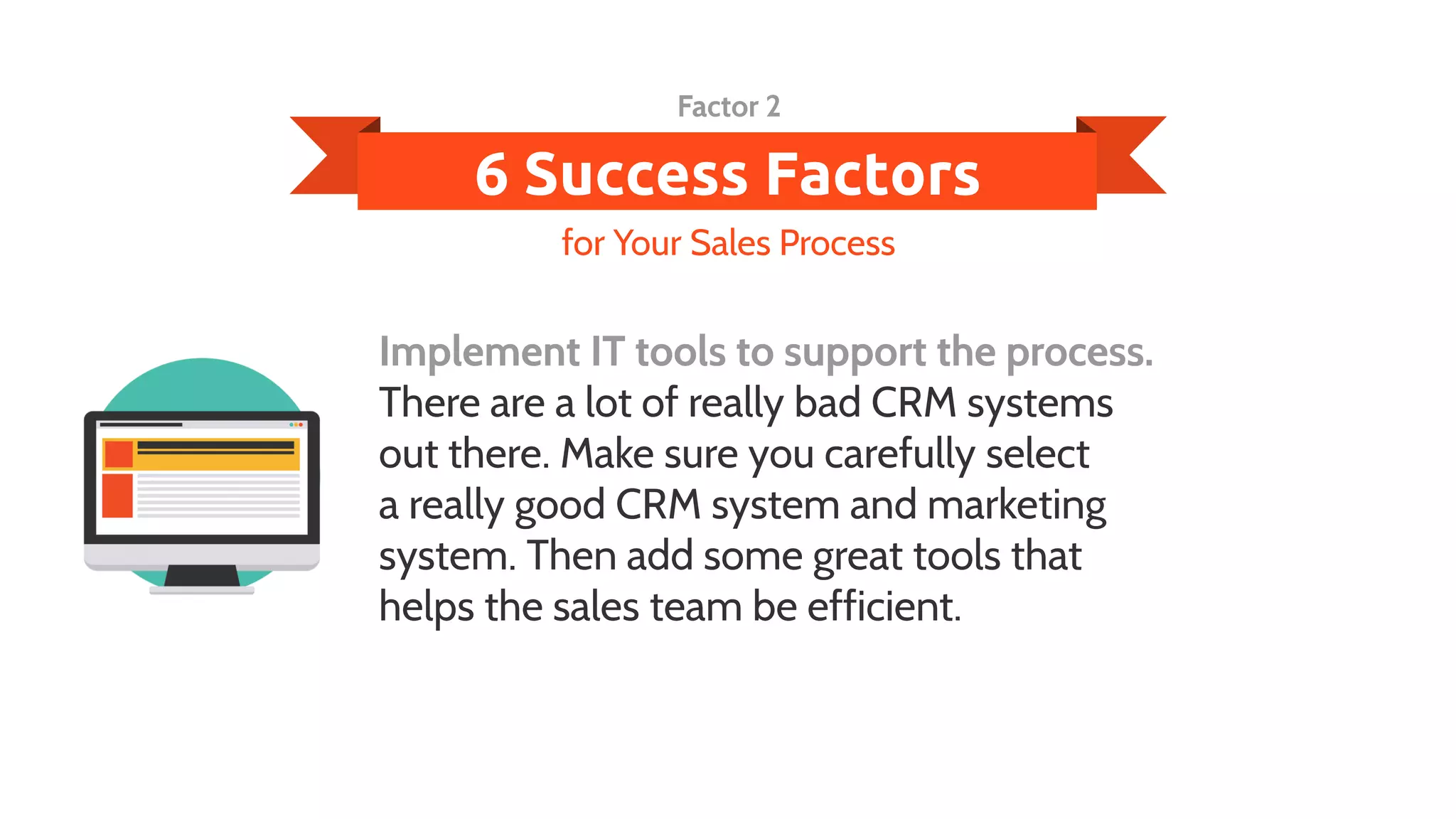 6 Success Factors
Implement IT tools to support the process.
There are a lot of really bad CRM systems
out there. Make sure you carefully select
a really good CRM system and marketing
system. Then add some great tools that
helps the sales team be efficient.
for Your Sales Process
Factor 2
 