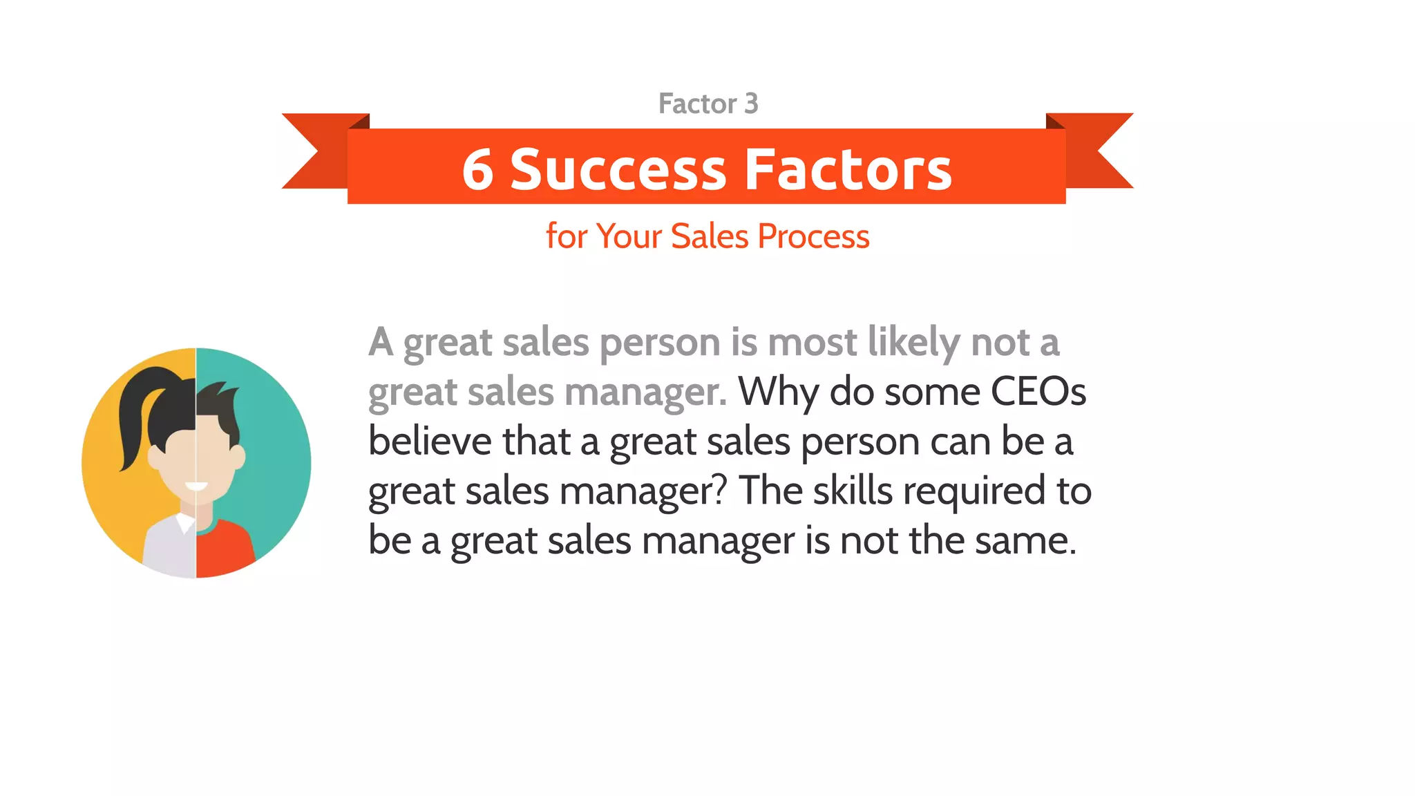 6 Success Factors
A great sales person is most likely not a
great sales manager. Why do some CEOs
believe that a great sales person can be a
great sales manager? The skills required to
be a great sales manager is not the same.
for Your Sales Process
Factor 3
 