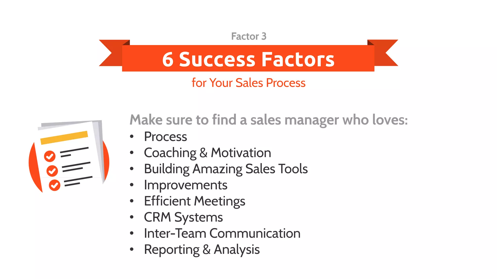 6 Success Factors
Make sure to find a sales manager who loves:
• Process
• Coaching & Motivation
• Building Amazing Sales Tools
• Improvements
• Efficient Meetings
• CRM Systems
• Inter-Team Communication
• Reporting & Analysis
for Your Sales Process
Factor 3
 