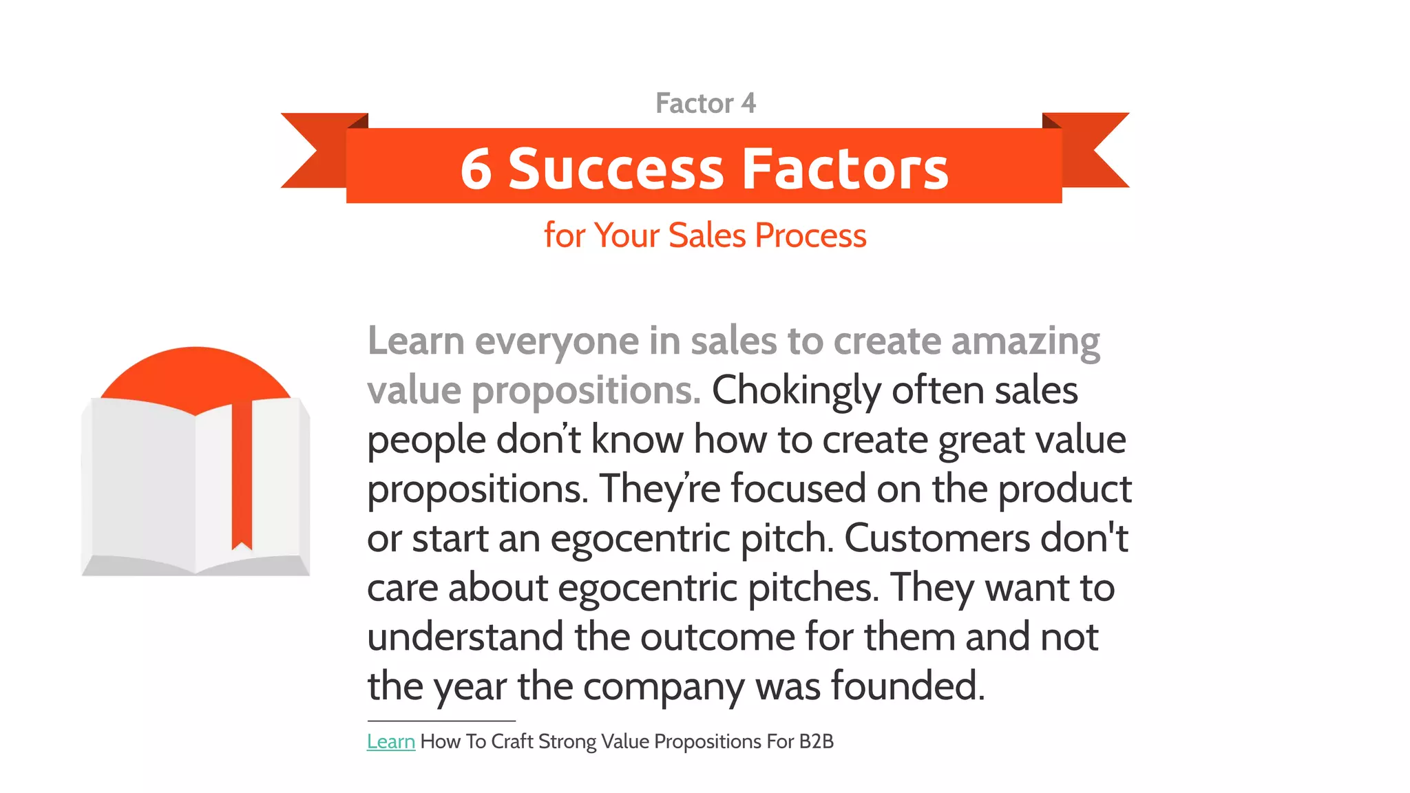 6 Success Factors
Learn everyone in sales to create amazing
value propositions. Chokingly often sales
people don’t know how to create great value
propositions. They’re focused on the product
or start an egocentric pitch. Customers don't
care about egocentric pitches. They want to
understand the outcome for them and not
the year the company was founded.
for Your Sales Process
Factor 4
Learn How To Craft Strong Value Propositions For B2B
 