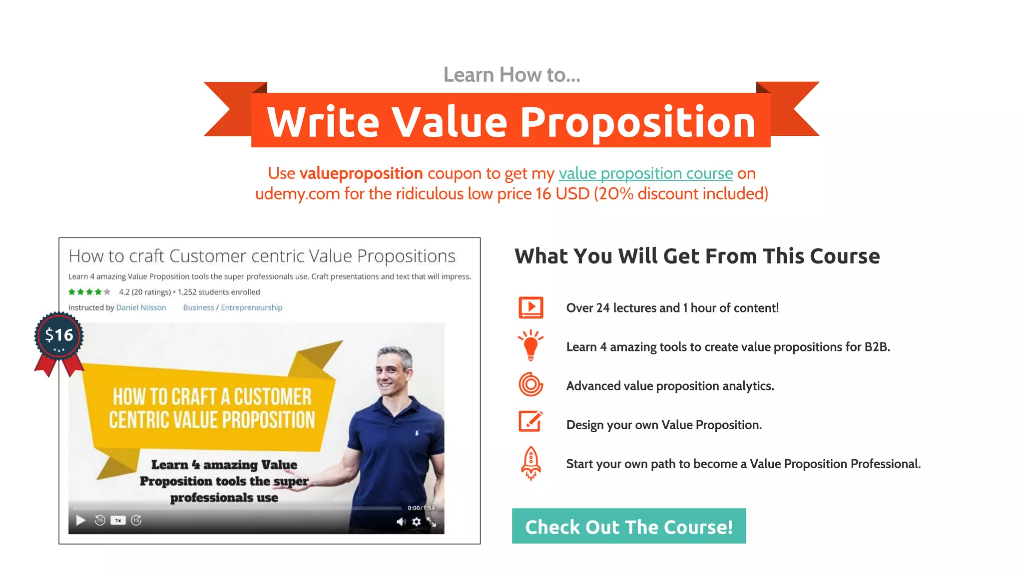 Write Value Proposition
Learn How to...
$16
What You Will Get From This Course
Over 24 lectures and 1 hour of content!
Learn 4 amazing tools to create value propositions for B2B.
Advanced value proposition analytics.
Design your own Value Proposition.
Start your own path to become a Value Proposition Professional.
Check Out The Course!
Use valueproposition coupon to get my value proposition course on
udemy.com for the ridiculous low price 16 USD (20% discount included)
 