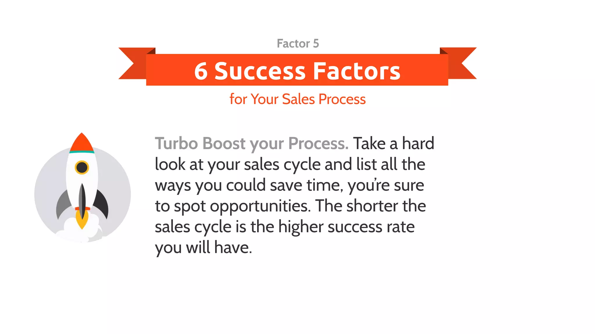 6 Success Factors
Turbo Boost your Process. Take a hard
look at your sales cycle and list all the
ways you could save time, you’re sure
to spot opportunities. The shorter the
sales cycle is the higher success rate
you will have.
for Your Sales Process
Factor 5
 